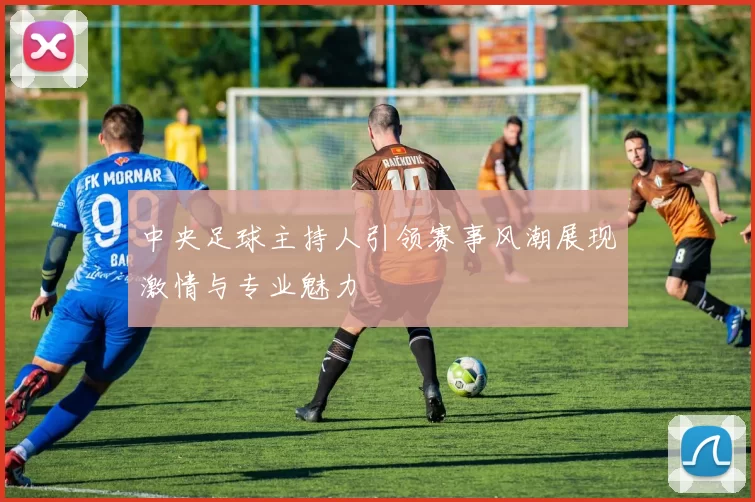 中央足球主持人引领赛事风潮展现激情与专业魅力