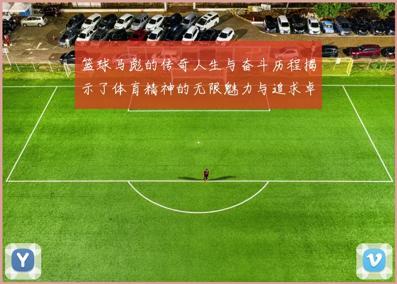篮球马彪的传奇人生与奋斗历程揭示了体育精神的无限魅力与追求卓越的决心