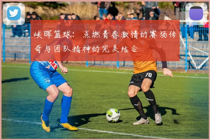 峡晖篮球：点燃青春激情的赛场传奇与团队精神的完美结合