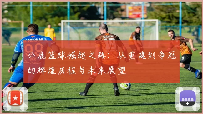 公鹿篮球崛起之路：从重建到争冠的辉煌历程与未来展望